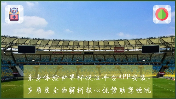 亲身体验世界杯投注平台APP安装，多角度全面解析核心优势助您畅玩